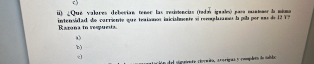 c)
i) ¿Qué valores deberían tener las resistencias (todas iguales) para mantener la misma
intensidad de corriente que teníamos inicialmente si reemplazamos la pila por una de 12 V?
Razona tu respuesta.
a)
b)
c)
tación del siguiente circuito, averigua y completa la tabla: