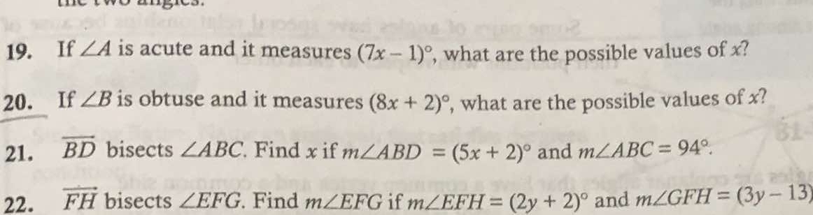 If ∠ A is acute and it measures (7x-1)^circ  , what are the possible values of x? 
20. If ∠ B is obtuse and it measures (8x+2)^circ  , what are the possible values of x? 
21. overline BD bisects ∠ ABC. Find x if m∠ ABD=(5x+2)^circ  and m∠ ABC=94°. 
22. vector FH bisects ∠ EFG. Find m∠ EFG if m∠ EFH=(2y+2)^circ  and m∠ GFH=(3y-13)