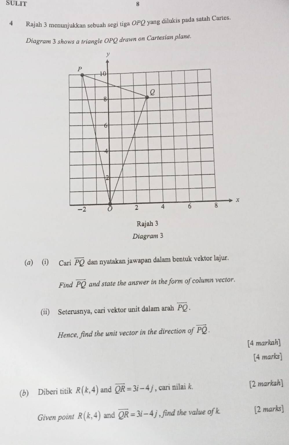 SULIT 8 
4 Rajah 3 menunjukkan sebuah segi tiga OPQ yang dilukis pada satah Cartes. 
Diagram 3 shows a triangle OPQ drawn on Cartesian plane. 
Rajah 3 
Diagram 3 
(a) (i) Cari overline PQ dan nyatakan jawapan dalam bentuk vektor lajur. 
Find vector PQ and state the answer in the form of column vector. 
(ii) Seterusnya, cari vektor unit dalam arah overline PQ. 
Hence, find the unit vector in the direction of vector PQ. 
[4 markah] 
[4 marks] 
(b) Diberi titik R(k,4) and vector QR=3i-4j , cari nilai k. [2 markah] 
Given point R(k,4) and overline QR=3i-4j , find the value of k. [2 marks]