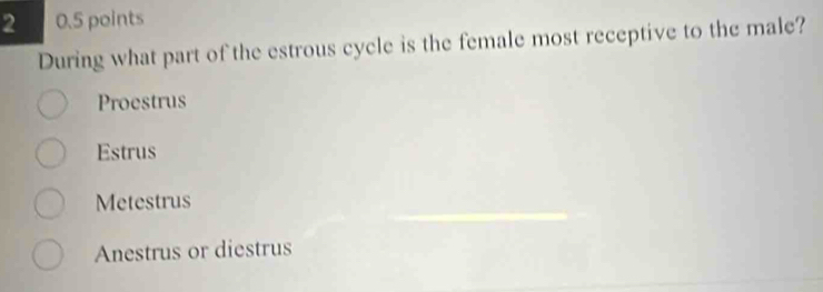 2 0.5 points
During what part of the estrous cycle is the female most receptive to the male?
Proestrus
Estrus
Metestrus
Anestrus or diestrus