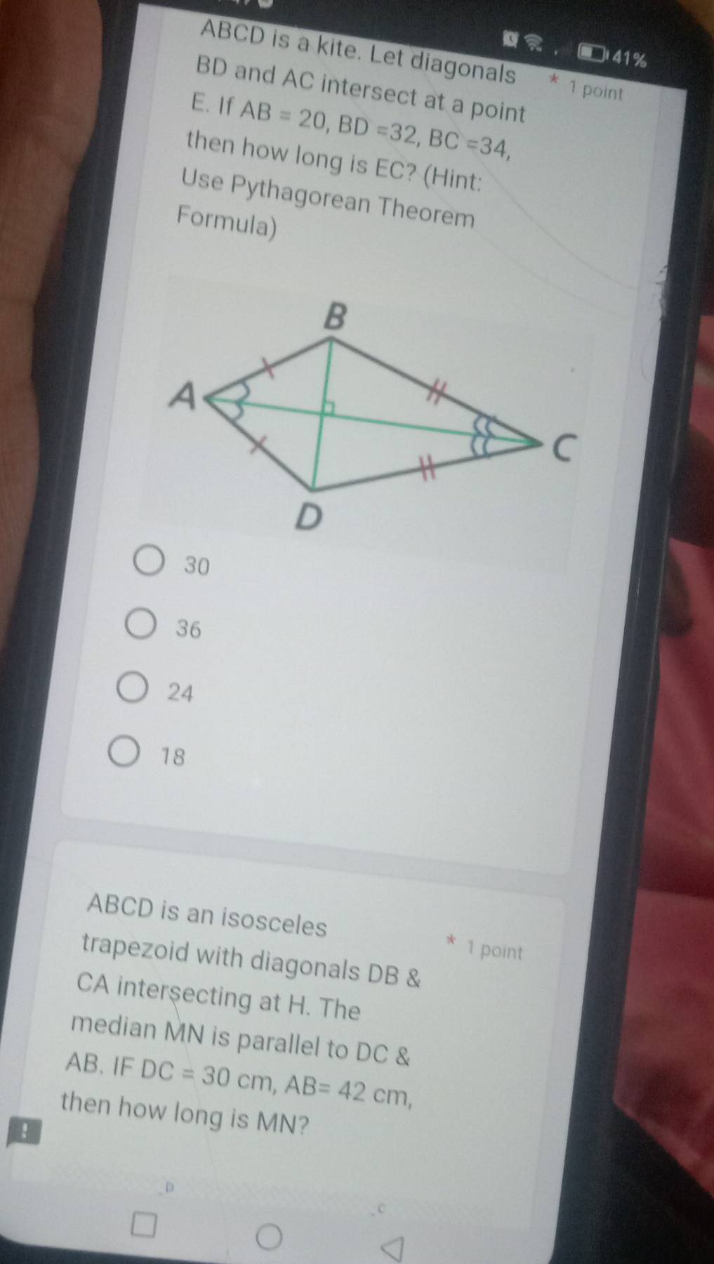 □41%
ABCD is a kite. Let diagonals * 1 point
BD and AC intersect at a point
E. If AB=20, BD=32, BC=34, 
then how long is EC? (Hint:
Use Pythagorean Theorem
Formula)
30
36
24
18
ABCD is an isosceles
* 1 point
trapezoid with diagonals DB &
CA interşecting at H. The
median MN is parallel to DC &
AB.IF DC=30cm, AB=42cm, 
then how long is MN?
!
_D