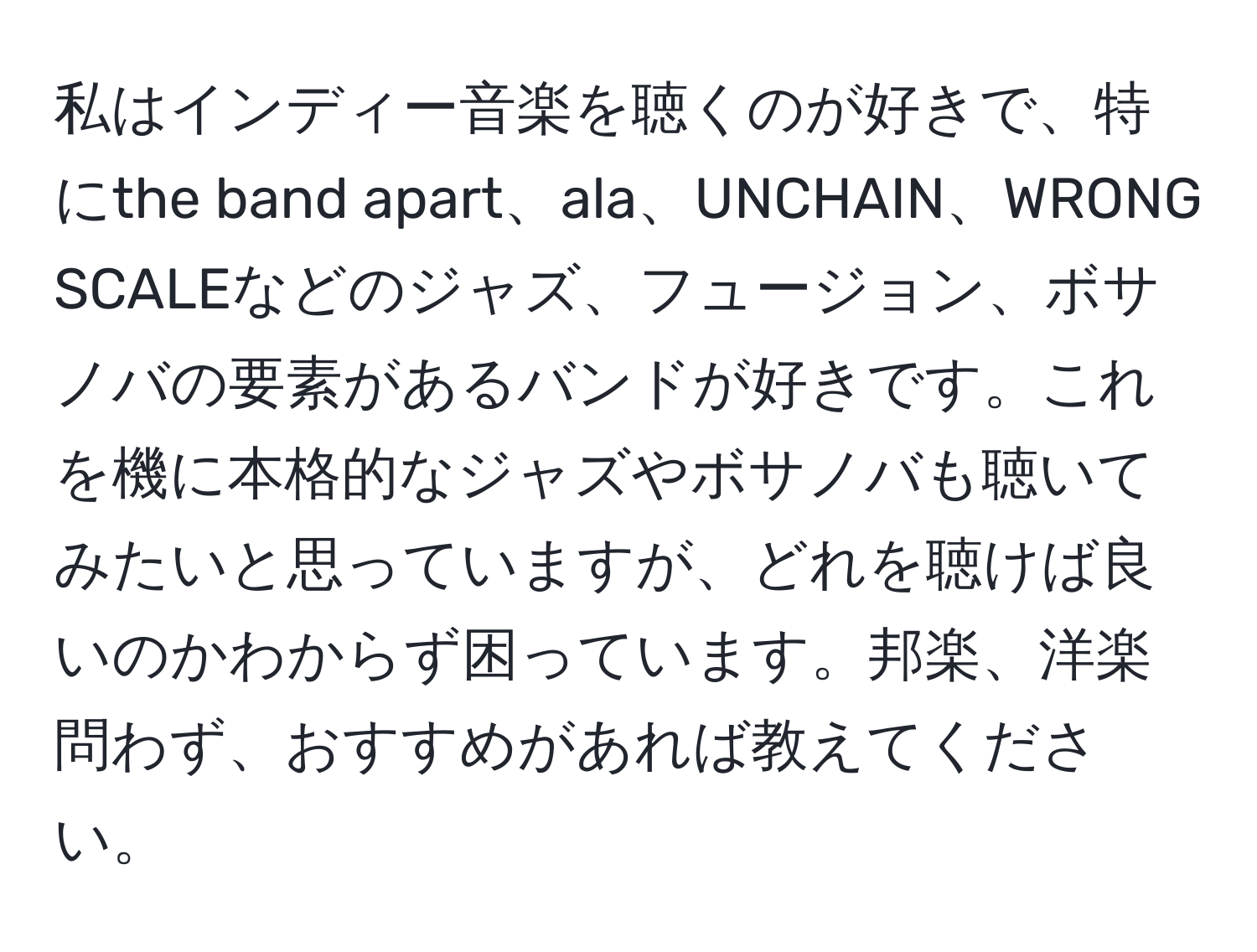 私はインディー音楽を聴くのが好きで、特にthe band apart、ala、UNCHAIN、WRONG SCALEなどのジャズ、フュージョン、ボサノバの要素があるバンドが好きです。これを機に本格的なジャズやボサノバも聴いてみたいと思っていますが、どれを聴けば良いのかわからず困っています。邦楽、洋楽問わず、おすすめがあれば教えてください。