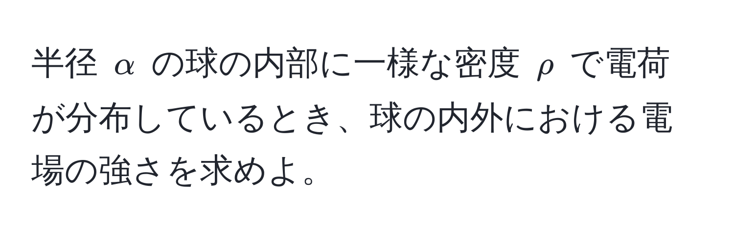 半径 $alpha$ の球の内部に一様な密度 $rho$ で電荷が分布しているとき、球の内外における電場の強さを求めよ。