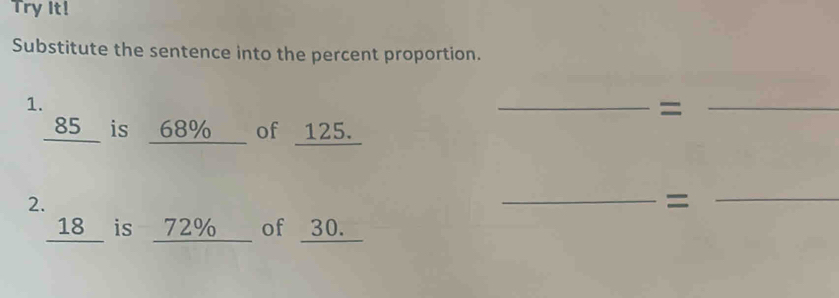 Try It! 
Substitute the sentence into the percent proportion. 
1. 
__= 
_ 85 is _ 68% of 125. 
2. 
__= 
_ 18 is 72% of 30.