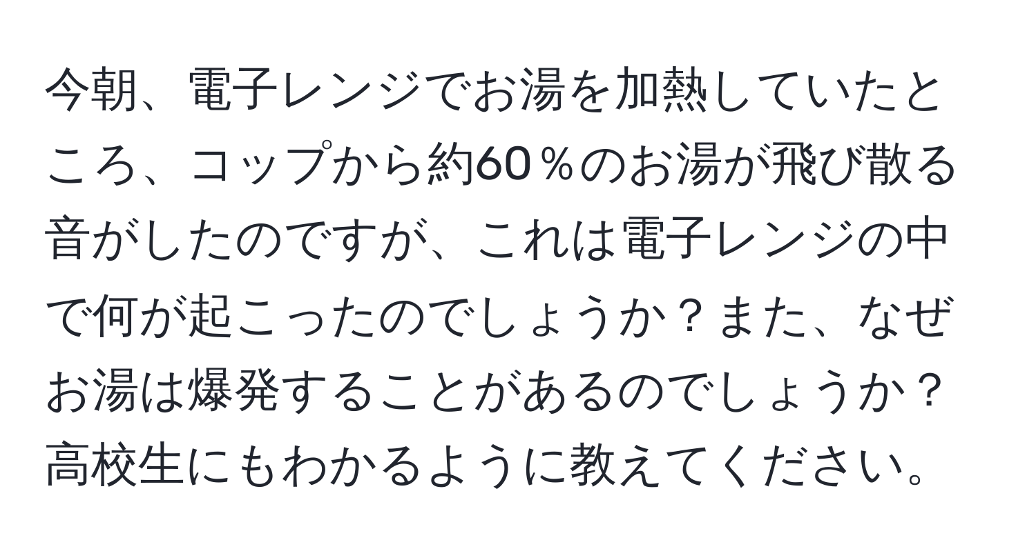 今朝、電子レンジでお湯を加熱していたところ、コップから約60％のお湯が飛び散る音がしたのですが、これは電子レンジの中で何が起こったのでしょうか？また、なぜお湯は爆発することがあるのでしょうか？高校生にもわかるように教えてください。