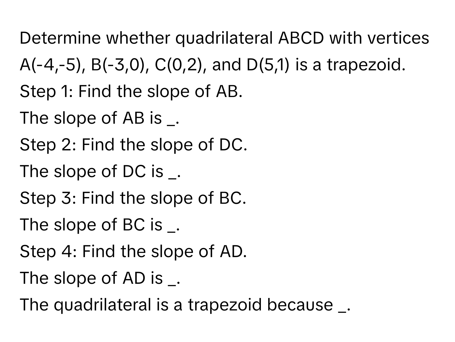 Determine whether quadrilateral ABCD with vertices A(-4,-5), B(-3,0), C(0,2), and D(5,1) is a trapezoid. 
Step 1: Find the slope of AB. 
The slope of AB is _. 
Step 2: Find the slope of DC. 
The slope of DC is _. 
Step 3: Find the slope of BC. 
The slope of BC is _. 
Step 4: Find the slope of AD. 
The slope of AD is _. 
The quadrilateral is a trapezoid because _.