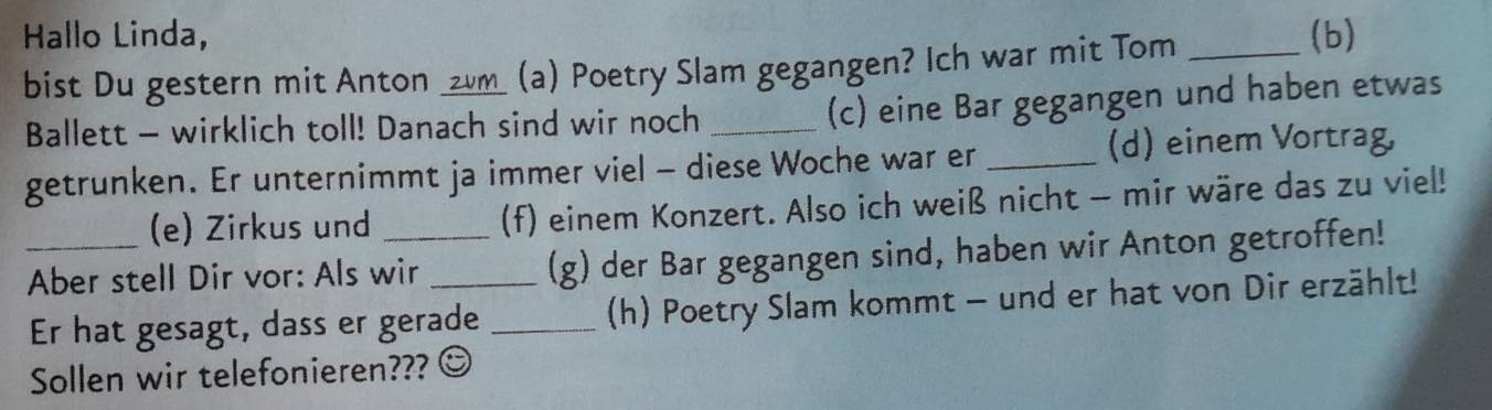 Hallo Linda, (b) 
bist Du gestern mit Anton ____ (a) Poetry Slam gegangen? Ich war mit Tom_ 
Ballett - wirklich toll! Danach sind wir noch_ 
(c) eine Bar gegangen und haben etwas 
getrunken. Er unternimmt ja immer viel - diese Woche war er_ 
(d) einem Vortrag, 
(e) Zirkus und (f) einem Konzert. Also ich weiß nicht - mir wäre das zu viel! 
_Aber stell Dir vor: Als wir _(g) der Bar gegangen sind, haben wir Anton getroffen! 
Er hat gesagt, dass er gerade _(h) Poetry Slam kommt - und er hat von Dir erzählt! 
Sollen wir telefonieren???