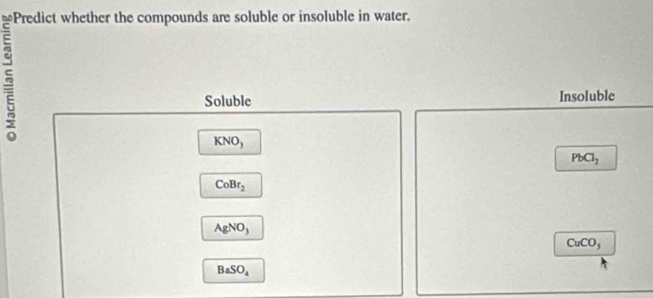 Predict whether the compounds are soluble or insoluble in water.

Soluble Insoluble
KNO_3
PbCl_2
CoBr_2
AgNO_3
CuCO_3
BaSO_4