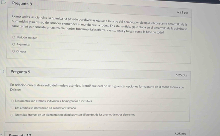 Pregunta 8 6.25 pts
Como todas las ciencias, la química ha pasado por diversas etapas a lo largo del tiempo, por ejemplo, el constante desarrollo de la
humanidad y su deseo de conocer y entender el mundo que la rodea. En este sentido, ¿qué etapa en el desarrollo de la química se
caracterizó por considerar cuatro elementos fundamentales (tierra, viento, agua y fuego) como la base de todo?
Periodo antiguo
Alquimista
Griegos
Pregunta 9 6.25 pts
En relación con el desarrollo del modelo atómico, identifique cuál de las siguientes opciones forma parte de la teoría atómica de
Dalton:
Los átomos son eternos, indivisibles, homogéneos e invisibles
Los átomos se diferencian en su forma y tamaño
Todos los átomos de un elemento son idénticos y son diferentes de los átomos de otros elementos
Pregunta 10 6.25 pts