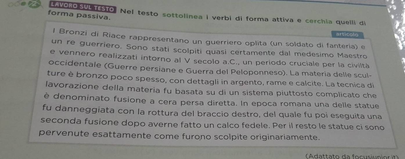 a LAVORO SUL TESTO. Nel testo sottolinea i verbi di forma attiva e cerchia quelli di 
forma passiva. 
articolo 
l Bronzi di Riace rappresentano un guerriero oplita (un soldato di fantería) e 
un re guerriero. Sono stati scolpiti quasi certamente dal medesimo Maestro 
e vennero realizzati intorno al V secolo a.C., un periodo cruciale per la civiltà 
occidentale (Guerre persiane e Guerra del Peloponneso). La materia delle scul- 
ture è bronzo poco spesso, con dettagli in argento, rame e calcite. La tecnica di 
lavorazione della materia fu basata su di un sistema piuttosto complicato che 
è denominato fusione a cera persa diretta. In epoca romana una delle statue 
fu danneggiata con la rottura del braccio destro, del quale fu poi eseguita una 
seconda fusione dopo averne fatto un calco fedele. Per il resto le statue ci sono 
pervenute esattamente come furono scolpite originariamente. 
(Adattato da focusiunior it)