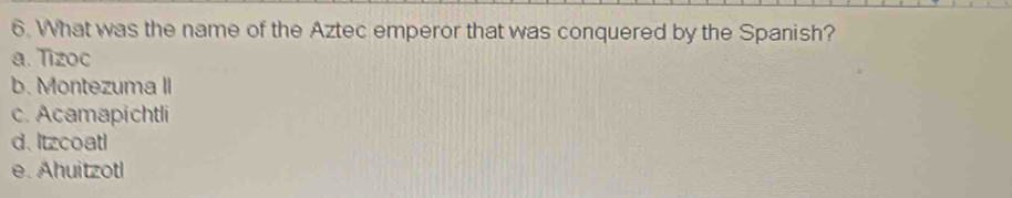 What was the name of the Aztec emperor that was conquered by the Spanish?
a. Tizoc
b. Montezuma II
c. Acamapichtli
d. Itzcoatl
e. Ahuitzotl