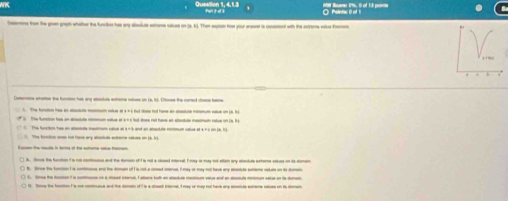 NK Question 1, 4.1.3 HW Scare: 0%, 0 of 13 paints
Part 2 of 2 O Pointas 0 of 1
Determns from the given graph whather the function has any abssfute exinems valuss on (a,b) Then explain how your answer is cosassient with the extroma valud theorem.
Detemone whether the funttion has any absoluta extrems values on (a,b) Choose the corred chace below
A. The function has an atsolute mesmum viatus at × × c but does not have an absslute minimum value on (a,b)
The fanction hisa an absotute mnenum vistus at but does not have an altsotute maximum value on . (a,b)
The function has an ateoste mesimum value at x=b and an ataoluts minimum value at x=con(a,b)
0. The funciton aoas not have any absoluts exdreme values o (a,b)
Exciosn the resulls in sorms of the extreme vallus Reorom
A. timos the funstion f is not continuous and the domain of I is not a clused interval; I may or may not attain any ebsolute extreme values on it domain
B. Since the function I ia continuous end the donain of I is not a closed interval, f may or may not have eny absolute extrame values on its domain
C. Since the fooction f is continuses on a rosed interval, Iadaine both an absoluts matmum valus and an absoluta minimum velua on its domas
D. Sece the foection I is not comtinuous and the domain of f is a closedt interval, I may or may not have any absslute extreme values on its domain