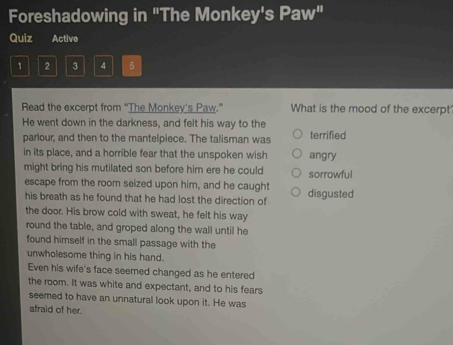 Foreshadowing in "The Monkey's Paw"
Quiz Active
1 2 3 4 5
Read the excerpt from “The Monkey's Paw.” What is the mood of the excerpt
He went down in the darkness, and felt his way to the
parlour, and then to the mantelpiece. The talisman was terrified
In its place, and a horrible fear that the unspoken wish angry
might bring his mutilated son before him ere he could sorrowful
escape from the room seized upon him, and he caught disgusted
his breath as he found that he had lost the direction of
the door. His brow cold with sweat, he felt his way
round the table, and groped along the wall until he
found himself in the small passage with the
unwholesome thing in his hand.
Even his wife's face seemed changed as he entered
the room. It was white and expectant, and to his fears
seemed to have an unnatural look upon it. He was
afraid of her.