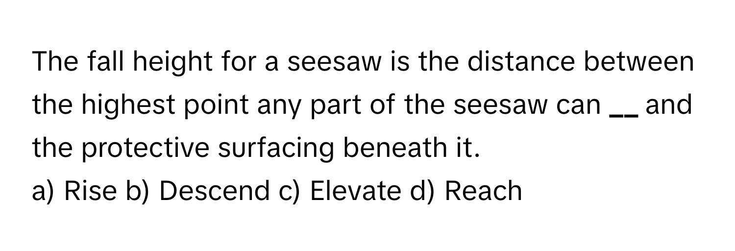 The fall height for a seesaw is the distance between the highest point any part of the seesaw can **__** and the protective surfacing beneath it.

a) Rise b) Descend c) Elevate d) Reach