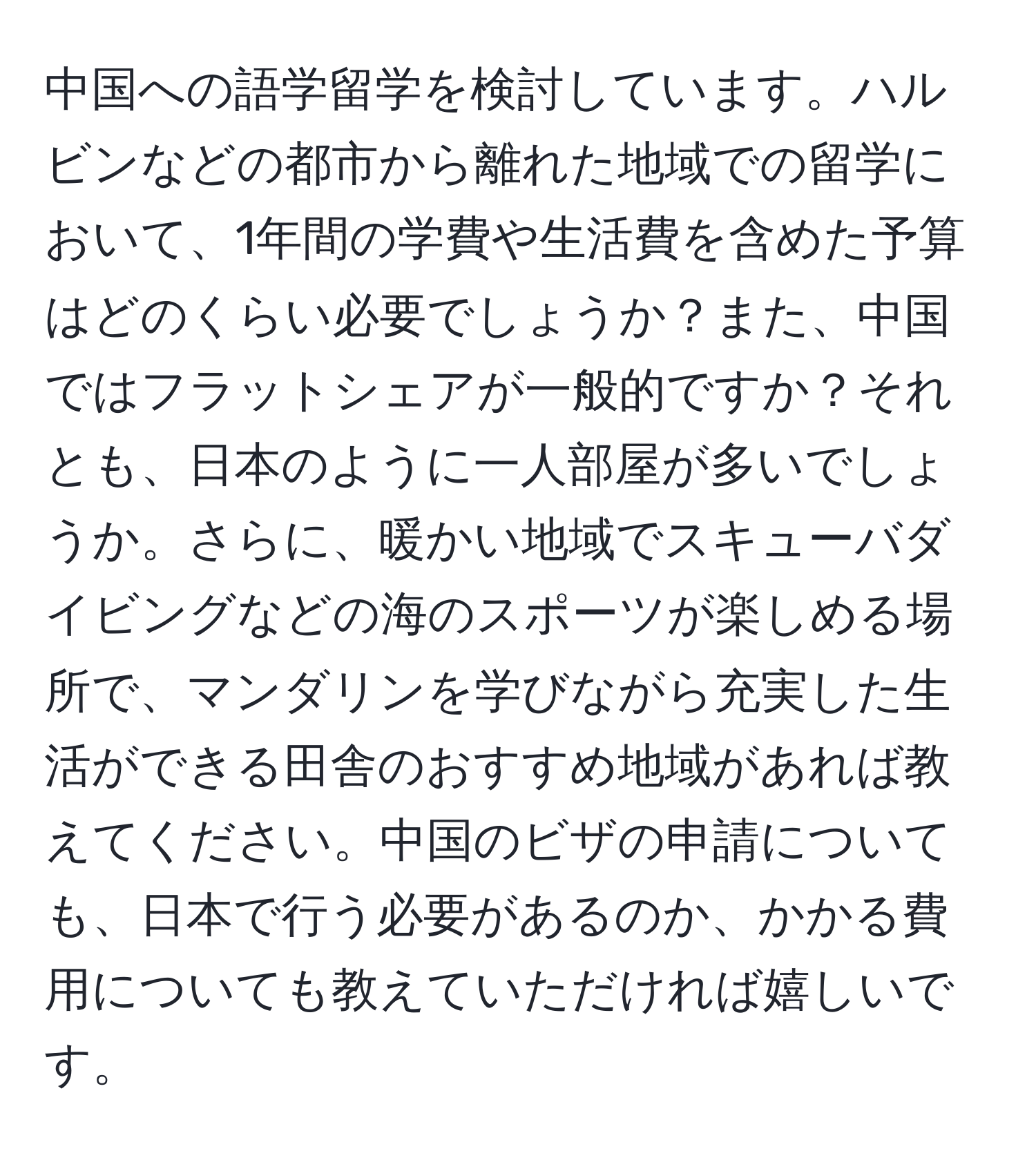 中国への語学留学を検討しています。ハルビンなどの都市から離れた地域での留学において、1年間の学費や生活費を含めた予算はどのくらい必要でしょうか？また、中国ではフラットシェアが一般的ですか？それとも、日本のように一人部屋が多いでしょうか。さらに、暖かい地域でスキューバダイビングなどの海のスポーツが楽しめる場所で、マンダリンを学びながら充実した生活ができる田舎のおすすめ地域があれば教えてください。中国のビザの申請についても、日本で行う必要があるのか、かかる費用についても教えていただければ嬉しいです。