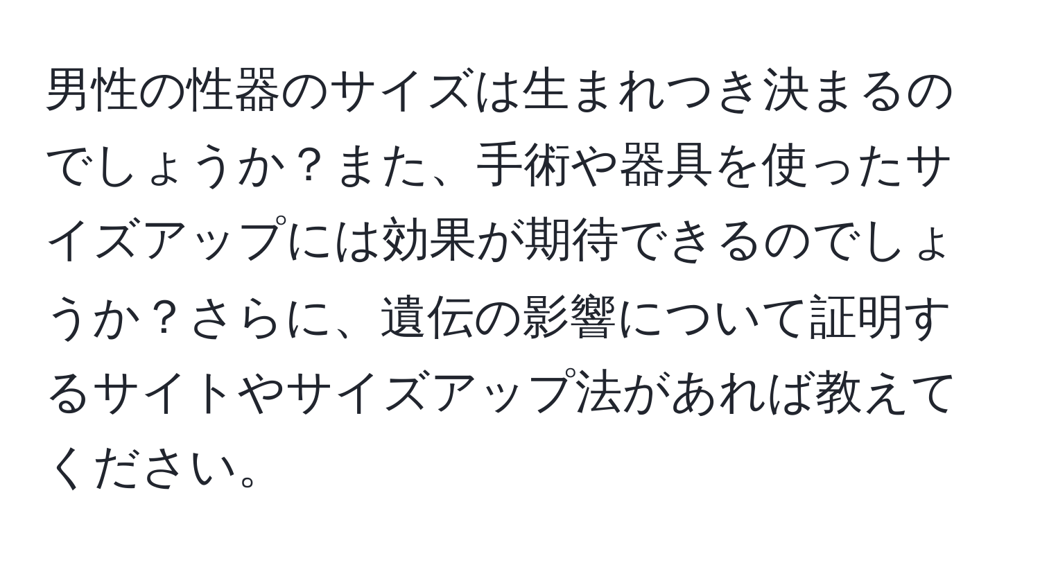 男性の性器のサイズは生まれつき決まるのでしょうか？また、手術や器具を使ったサイズアップには効果が期待できるのでしょうか？さらに、遺伝の影響について証明するサイトやサイズアップ法があれば教えてください。