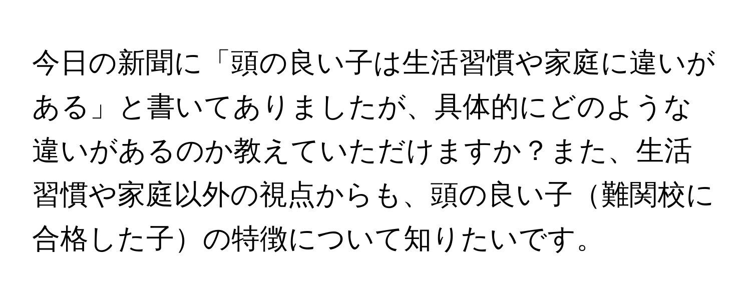 今日の新聞に「頭の良い子は生活習慣や家庭に違いがある」と書いてありましたが、具体的にどのような違いがあるのか教えていただけますか？また、生活習慣や家庭以外の視点からも、頭の良い子難関校に合格した子の特徴について知りたいです。