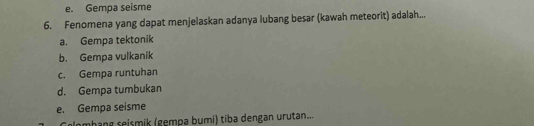 e. Gempa seisme
6. Fenomena yang dapat menjelaskan adanya lubang besar (kawah meteorit) adalah...
a. Gempa tektonik
b. Gempa vulkanik
c. Gempa runtuhan
d. Gempa tumbukan
e. Gempa seisme
plomhang seismik (gempa bumi) tiba dengan urutan...