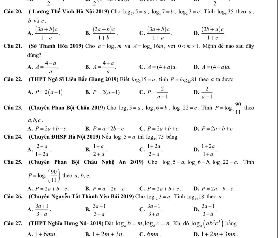 2
2
2
Câu 20. ( Lương Thế Vinh Hà Nội 2019) Cho log _275=a,log _37=b,log _23=c. Tính log _635 theo a ,
b và c .
A.  ((3a+b)c)/1+c . B.  ((3a+b)c)/1+b . C.  ((3a+b)c)/1+a . D.  ((3b+a)c)/1+c .
Câu 21. (Sở Thanh Hóa 2019) Cho a=log _2m và A=log _m16m , với 0 . Mệnh đề nào sau đây
đúng?
A. A= (4-a)/a . B. A= (4+a)/a . C. A=(4+a)a. D. A=(4-a)a.
Câu 22. (THPT Ngô Sĩ Liên Bắc Giang 2019) Biết log _315=a , tính P=log _2581 theo a ta được
A. P=2(a+1) B. P=2(a-1) C. P= 2/a+1  D.  2/a-1 
Câu 23. (Chuyên Phan Bội Châu 2019) Cho log _35=a,log _36=b,log _322=c. Tính P=log _3 90/11  theo
a,b,c .
A. P=2a+b-c B. P=a+2b-c C. P=2a+b+c D. P=2a-b+c
Câu 24. (Chuyên ĐHSP Hà Nội 2019) Nếu log _35=a thì log _4575 bằng
A.  (2+a)/1+2a .  (1+a)/2+a .  (1+2a)/2+a . D.  (1+2a)/1+a .
B.
C.
Câu 25. (Chuyên Phan Bội Châu Nghệ An 2019) Cho log _35=a,log _36=b,log _322=c. Tính
P=log _3( 90/11 ) theo a, b, c.
A. P=2a+b-c. B. P=a+2b-c. C. P=2a+b+c. D. P=2a-b+c.
Câu 26. (Chuyên Nguyễn Tất Thành Yên Bái 2019) Cho log _123=a. Tính log _2418 theo a .
A.  (3a+1)/3-a .  (3a+1)/3+a . C.  (3a-1)/3+a . D.  (3a-1)/3-a .
B.
Câu 27. (THPT Nghĩa Hưng Nđ- 2019) Đặt log _ab=m,log _bc=n. Khi đó log _a(ab^2c^3) bằng
A. 1+6mn. B. 1+2m+3n. C. 6mn . D. 1+2m+3mn.