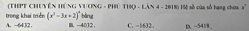 (THPT CHUYÊN HỦNG VƯƠNG - PHÚ THQ - LÀN 4 - 2018) Hệ số của số hạng chứa x^7
trong khai triển (x^2-3x+2)^6 bằng
A. -6432. B. -4032. C. -1632. D. -5418.