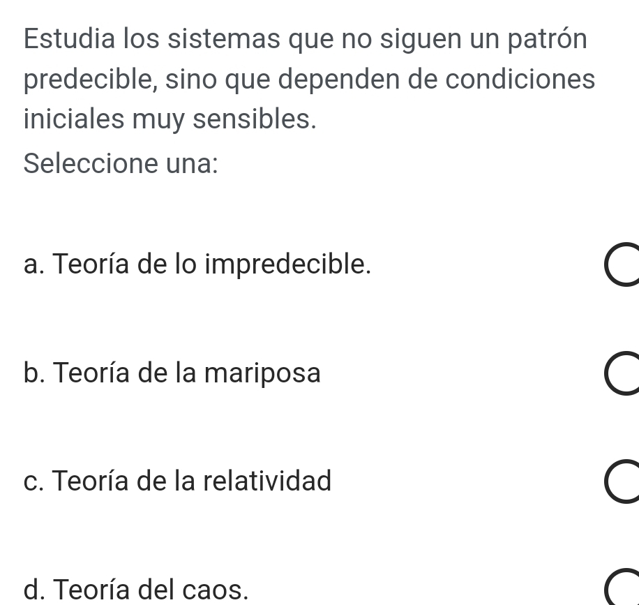 Estudia los sistemas que no siguen un patrón
predecible, sino que dependen de condiciones
iniciales muy sensibles.
Seleccione una:
a. Teoría de lo impredecible.
C
b. Teoría de la mariposa
c. Teoría de la relatividad C
d. Teoría del caos.