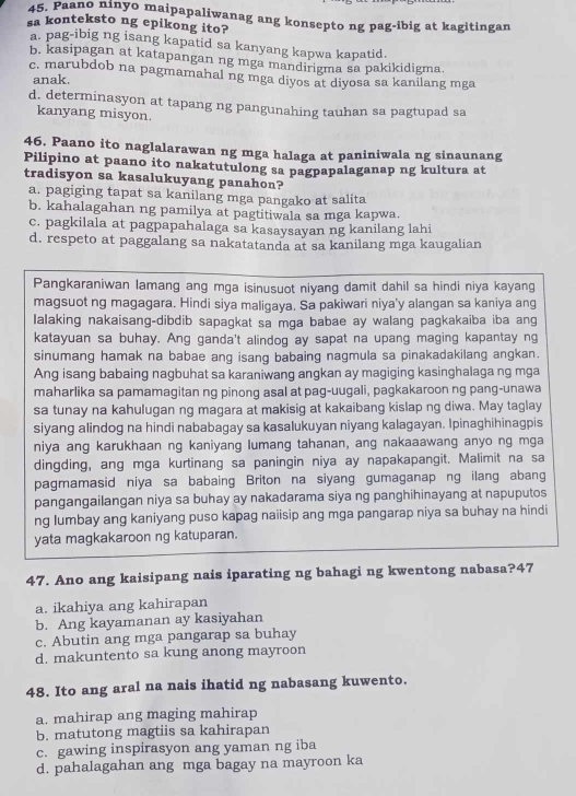 Paano ninyo maipapaliwanag ang konsepto ng pag-ibig at kagitingan
sa konteksto ng epikong ito?
a. pag-ibig ng isang kapatid sa kanyang kapwa kapatid.
b. kasipagan at katapangan ng mga mandirigma sa pakikidigma.
c. marubdob na pagmamahal ng mga diyos at diyosa sa kanilang mga
anak.
d, determinasyon at tapang ng pangunahing tauhan sa pagtupad sa
kanyang misyon.
46. Paano ito naglalarawan ng mga halaga at paniniwala ng sinaunang
Pilipino at paano ito nakatutulong sa pagpapalaganap ng kultura at
tradisyon sa kasalukuyang panahon?
a. pagiging tapat sa kanilang mga pangako at salita
b. kahalagahan ng pamilya at pagtitiwala sa mga kapwa.
c. pagkilala at pagpapahalaga sa kasaysayan ng kanilang lahi
d. respeto at paggalang sa nakatatanda at sa kanilang mga kaugalian
Pangkaraniwan lamang ang mga isinusuot niyang damit dahil sa hindi niya kayang
magsuot ng magagara. Hindi siya maligaya. Sa pakiwari niya'y alangan sa kaniya ang
lalaking nakaisang-dibdib sapagkat sa mga babae ay walang pagkakaiba iba ang
katayuan sa buhay. Ang ganda't alindog ay sapat na upang maging kapantay ng
sinumang hamak na babae ang isang babaing nagmula sa pinakadakilang angkan.
Ang isang babaing nagbuhat sa karaniwang angkan ay magiging kasinghalaga ng mga
maharlika sa pamamagitan ng pinong asal at pag-uugali, pagkakaroon ng pang-unawa
sa tunay na kahulugan ng magara at makisig at kakaibang kislap ng diwa. May taglay
siyang alindog na hindi nababagay sa kasalukuyan niyang kalagayan. Ipinaghihinagpis
niya ang karukhaan ng kaniyang lumang tahanan, ang nakaaawang anyo ng mga
dingding, ang mga kurtinang sa paningin niya ay napakapangit. Malimit na sa
pagmamasid niya sa babaing Briton na siyang gumaganap ng ilang abang
pangangailangan niya sa buhay ay nakadarama siya ng panghihinayang at napuputos
ng Iumbay ang kaniyang puso kapag naiisip ang mga pangarap niya sa buhay na hindi
yata magkakaroon ng katuparan.
47. Ano ang kaisipang nais iparating ng bahagi ng kwentong nabasa?47
a. ikahiya ang kahirapan
b. Ang kayamanan ay kasiyahan
c. Abutin ang mga pangarap sa buhay
d. makuntento sa kung anong mayroon
48. Ito ang aral na nais ihatid ng nabasang kuwento.
a. mahirap ang maging mahirap
b. matutong magtiis sa kahirapan
c. gawing inspirasyon ang yaman ng iba
d. pahalagahan ang mga bagay na mayroon ka