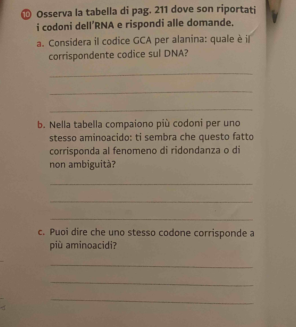 ⑩ Osserva la tabella di pag. 211 dove son riportati 
i codoni dell’RNA e rispondi alle domande. 
a. Considera il codice GCA per alanina: quale è il 
corrispondente codice sul DNA? 
_ 
_ 
_ 
b. Nella tabella compaiono più codoni per uno 
stesso aminoacido: ti sembra che questo fatto 
corrisponda al fenomeno di ridondanza o di 
non ambiguità? 
_ 
_ 
_ 
c. Puoi dire che uno stesso codone corrisponde a 
più aminoacidi? 
_ 
_ 
_