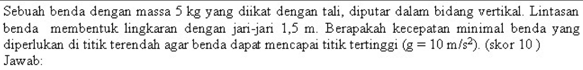 Sebuah benda dengan massa 5 kg yang diikat dengan tali, diputar dalam bidang vertikal. Lintasan 
benda membentuk lingkaran dengan jari-jari 1,5 m. Berapakah kecepatan minimal benda yang 
diperlukan di titik terendah agar benda dapat mencapai titik tertinggi (g=10m/s^2). (skor 10 ) 
Jawab: