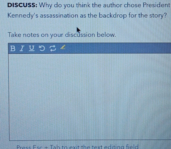 DISCUSS: Why do you think the author chose President 
Kennedy's assassination as the backdrop for the story? 
Take notes on your discussion below. 
B I U 
Press Esc + Tab to exit the text editing field