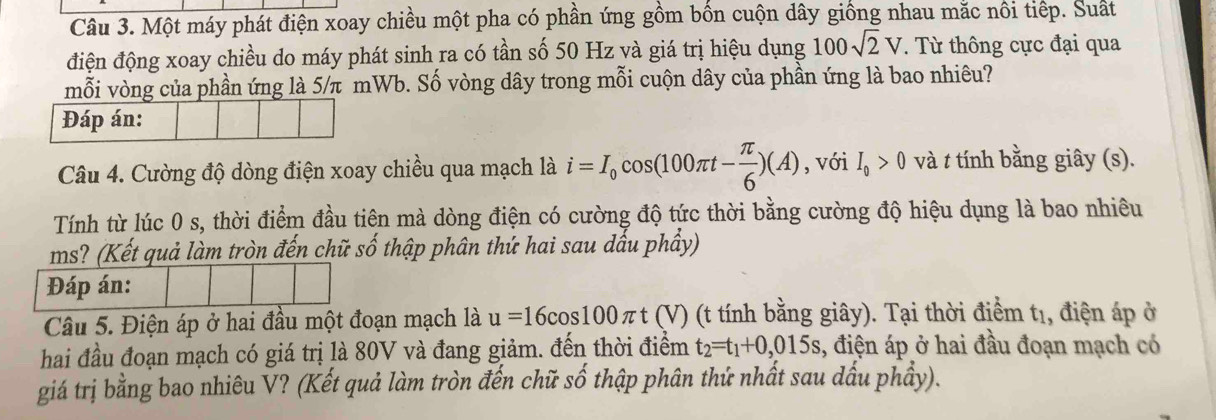 Một máy phát điện xoay chiều một pha có phần ứng gồm bốn cuộn dây giống nhau mặc nôi tiếp. Suất 
điện động xoay chiều do máy phát sinh ra có tần số 50 Hz và giá trị hiệu dụng 100sqrt(2)V. Từ thông cực đại qua 
mỗi vòng của phần ứng là 5/π mWb. Số vòng dây trong mỗi cuộn dây của phần ứng là bao nhiêu? 
Đáp án: 
Câu 4. Cường độ dòng điện xoay chiều qua mạch là i=I_0cos (100π t- π /6 )(A) , với I_0>0 và t tính bằng giây (s). 
Tính từ lúc 0 s, thời điểm đầu tiên mà dòng điện có cường độ tức thời bằng cường độ hiệu dụng là bao nhiêu 
ms? (Kết quả làm tròn đến chữ số thập phân thứ hai sau dấu phầy) 
Đáp án: 
Câu 5. Điện áp ở hai đầu một đoạn mạch là u=16cos 100 τ *t (V) (t tính bằng giây). Tại thời điểm t1, điện áp ở 
hai đầu đoạn mạch có giá trị là 80V và đang giảm. đến thời điểm t_2=t_1+0,015s , điện áp ở hai đầu đoạn mạch có 
giá trị bằng bao nhiêu V? (Kết quả làm tròn đến chữ số thập phân thứ nhất sau dấu phầy).