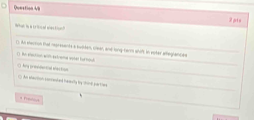 2 ρts
What is a critical election?
C. An election that represents a sudden, clear; and long-term shift in voter allegiances
An election with extreme voter turnout
Any presidential election
An election contested heavily by third parties
Previous