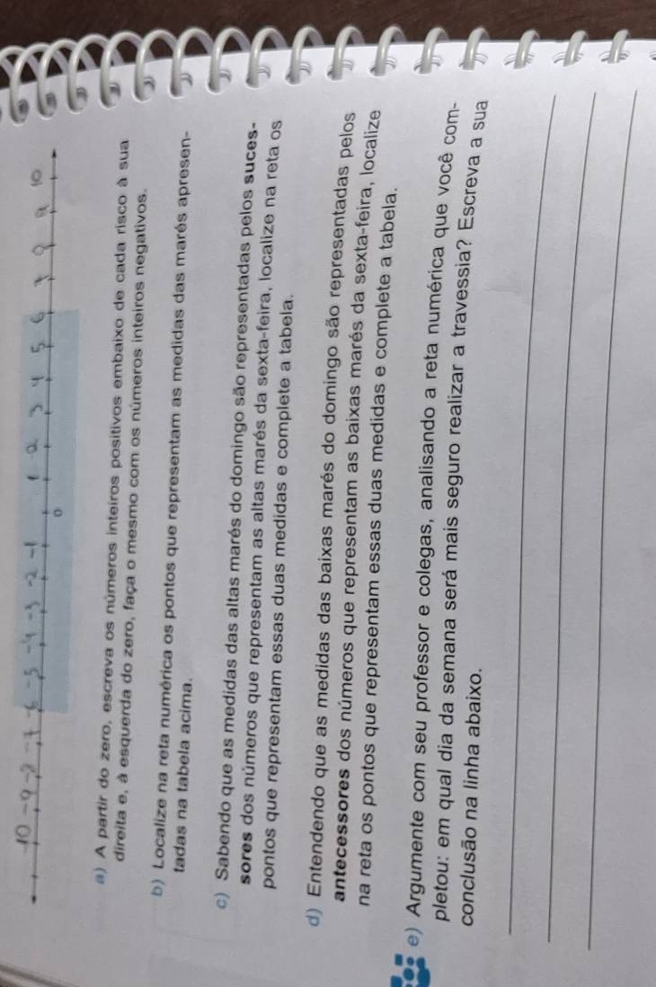 ) A partir do zero, escreva os números inteiros positivos embaixo de cada risco à sua 
direita e, à esquerda do zero, faça o mesmo com os números inteiros negativos. 
b) Localize na reta numérica os pontos que representam as medidas das marés apresen- 
tadas na tabela acima. 
c) Sabendo que as medidas das altas marés do domingo são representadas pelos suces- 
sores dos números que representam as altas marés da sexta-feira, localize na reta os 
pontos que representam essas duas medidas e complete a tabela. 
d) Entendendo que as medidas das baixas marés do domingo são representadas pelos 
antecessores dos números que representam as baixas marés da sexta-feira, localize 
na reta os pontos que representam essas duas medidas e complete a tabela. 
a e) Argumente com seu professor e colegas, analisando a reta numérica que você com- 
pletou: em qual dia da semana será mais seguro realizar a travessia? Escreva a sua 
conclusão na linha abaixo. 
_ 
_ 
_