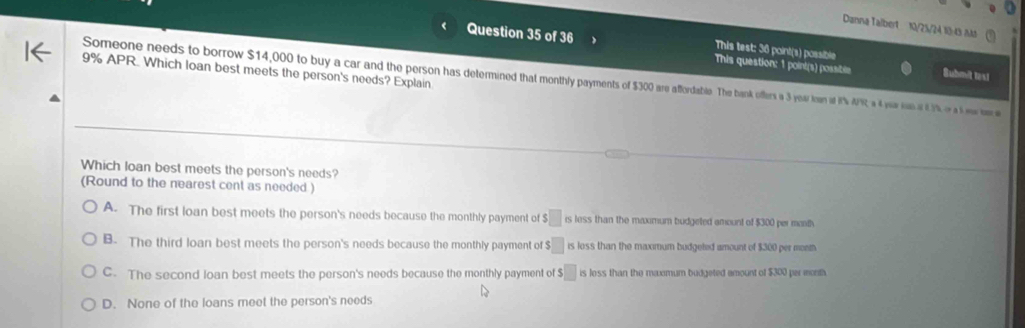 Danna Talbert 10/25/24 10:43 Mt
This test: 36 point(s) possible
Question 35 of 36 This question: 1 point(s) possibile Submit tas!
9% APR. Which loan best meets the person's needs? Explain
Someone needs to borrow $14,000 to buy a car and the person has determined thament fers a 3 year ian at t 4 f 1%. o a ea tor s
Which loan best meets the person's needs?
(Round to the nearest cent as needed)
A. The first loan best meets the person's needs because the monthly payment of $□ rs less than the maximum budgeted amount of $300 per month
B. The third loan best meets the person's needs because the monthly payment of $□ is loss than the maximum budgeted amount of $300 per mont
C. The second loan best meets the person's needs because the monthly payment of $□ is less than the maxmum budgeted amount of $300 per month
D. None of the loans meet the person's needs