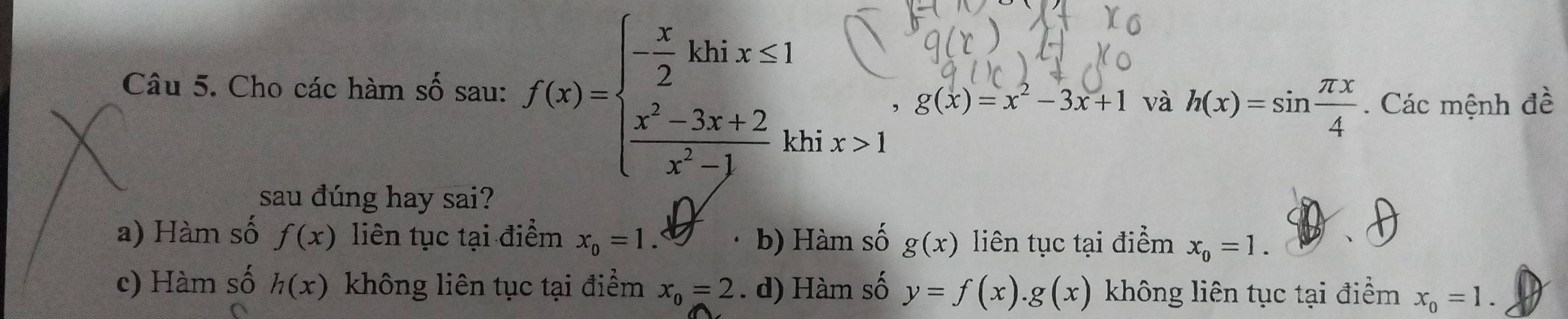 Cho các hàm số sau: f(x)=beginarrayl - x/2 khix≤ 1  (x^2-3x+2)/x^2-1 kendarray. và h(x)=sin  π x/4 . Các mệnh đề
, g(x)=x^2-3x+1
hi x>1
sau đúng hay sai?
a) Hàm số f(x) liên tục tại điểm x_0=1. b) Hàm số g(x) liên tục tại điểm x_0=1.
c) Hàm số h(x) không liên tục tại điểm x_0=2. d) Hàm số y=f(x).g(x) không liên tục tại điểm x_0=1.