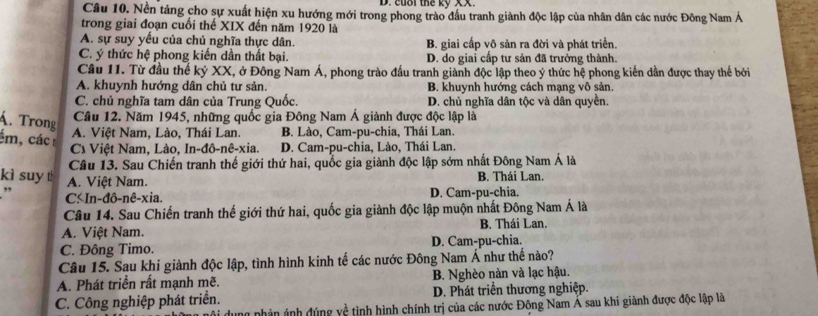 cuối thể kỷ 
Câu 10. Nền tảng cho sự xuất hiện xu hướng mới trong phong trào đầu tranh giành độc lập của nhân dân các nước Đông Nam Á
trong giai đoạn cuối thế XIX đến năm 1920 là
A. sự suy yếu của chủ nghĩa thực dân. B. giai cấp vô sản ra đời và phát triển.
C. ý thức hệ phong kiến dần thất bại. D. do giai cấp tư sản đã trưởng thành.
Câu 11. Từ đầu thế kỷ XX, ở Đông Nam Á, phong trào đấu tranh giành độc lập theo ý thức hệ phong kiến dần được thay thế bởi
A. khuynh hướng dân chủ tư sản. B. khuynh hướng cách mạng vô sản.
C. chủ nghĩa tam dân của Trung Quốc. D. chủ nghĩa dân tộc và dân quyền.
Á. Trong
Câu 12. Năm 1945, những quốc gia Đông Nam Á giành được độc lập là
ém, các
A. Việt Nam, Lào, Thái Lan. B. Lào, Cam-pu-chia, Thái Lan.
C Việt Nam, Lào, In-đô-nê-xia. D. Cam-pu-chia, Lào, Thái Lan.
Câu 13. Sau Chiến tranh thế giới thứ hai, quốc gia giành độc lập sớm nhất Đông Nam Á là
kì suy t A. Việt Nam.
B. Thái Lan.
” C. In-đô-nê-xia. D. Cam-pu-chia.
Câu 14. Sau Chiến tranh thế giới thứ hai, quốc gia giành độc lập muộn nhất Đông Nam Á là
A. Việt Nam. B. Thái Lan.
C. Đông Timo. D. Cam-pu-chia.
Câu 15. Sau khi giành độc lập, tình hình kinh tế các nước Đông Nam Á như thế nào?
A. Phát triển rất mạnh mẽ. B. Nghèo nàn và lạc hậu.
C. Công nghiệp phát triển. D. Phát triển thương nghiệp.
ung phản ảnh đúng yề tình hình chính trị của các nước Đông Nam Á sau khi giành được độc lập là