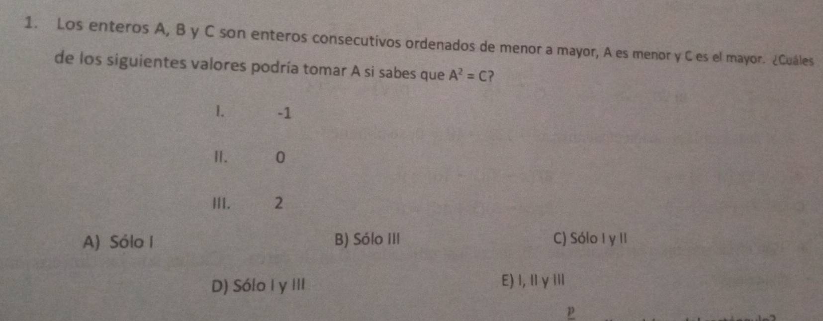 Los enteros A, B y C son enteros consecutivos ordenados de menor a mayor, A es menor y C es el mayor. ¿Cuáles
de los siguientes valores podría tomar A si sabes que A^2=C ?
1. -1
I. 0
III. 2
A) Sólo I B) Sólo III C) Sólo I y II
D) Sólo I y III
E)I,ⅡγⅢ
p