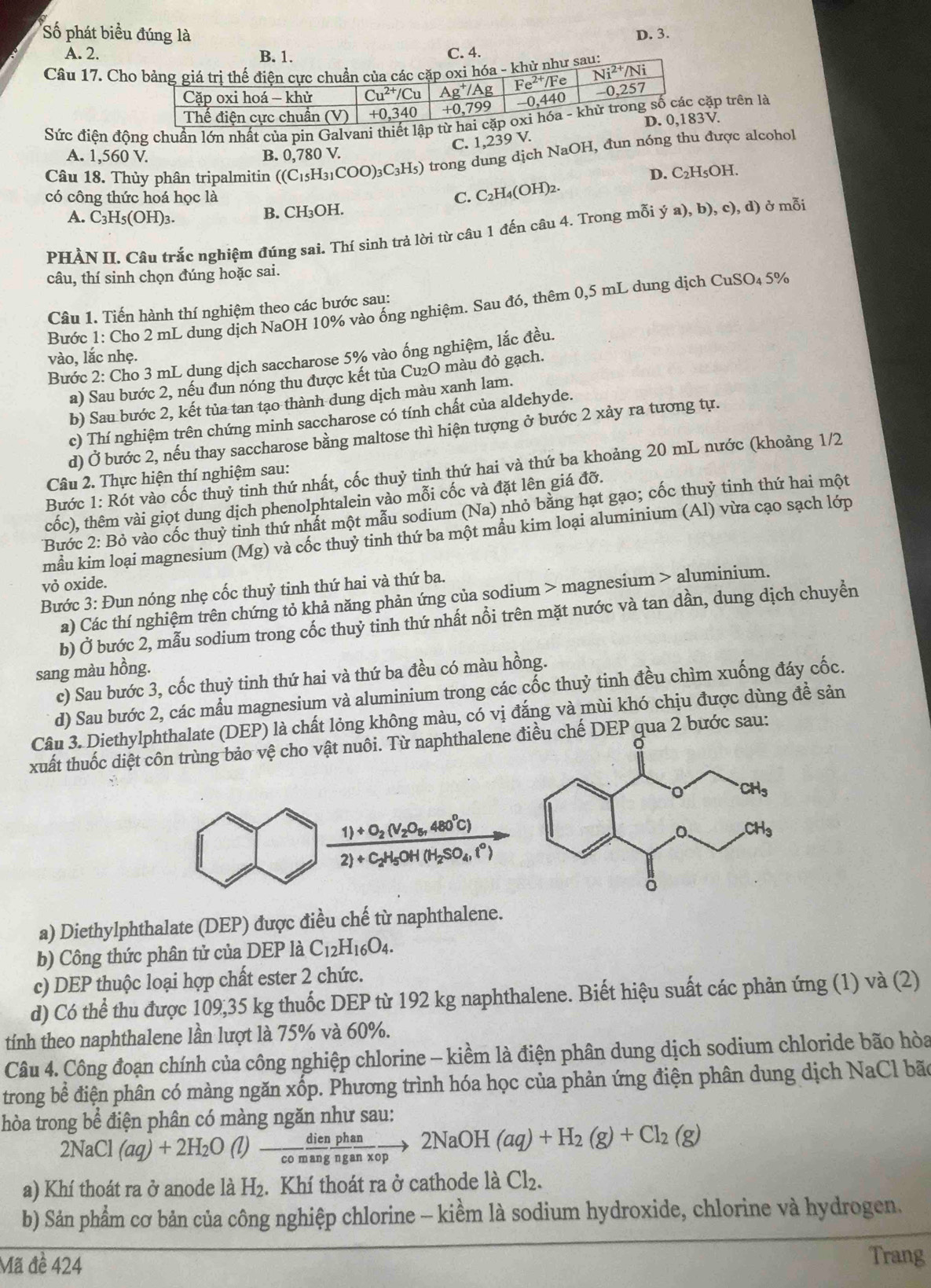 Số phát biểu đúng là D. 3.
A. 2. B. 1. C. 4.
Câu 17. Chhử như sau:
Sức điện động chuẩn lớn nhất của pin Galvani thiết lập p trên là
V.
C. 1,239 V.
A. 1,560 V. B. 0,780 V.
Câu 18. Thủy phân tripalmitin ((C_15H_31COO)_3C_3H_5) trong dung dịch NaOH, đun nóng thu được alcohol
D. C_2H_5OH
có công thức hoá học là C. C_2H_4(OH)_2.
A. C_3H_5(OH)_3.
B. CH₃OH.
PHẢN II. Câu trắc nghiệm đúng sai. Thí sinh trả lời từ câu 1 đến câu 4. Trong mỗi (a),b) , c), d) ở mỗi
câu, thí sinh chọn đúng hoặc sai.
Câu 1. Tiến hành thí nghiệm theo các bước sau:
Bước 1: Cho 2 mL dung dịch NaOH 10% vào ổng nghiệm. Sau đó, thêm 0,5 mL dung dịch CuSO₄ 5%
vào, lắc nhẹ.
Bước 2: Cho 3 mL dung dịch saccharose 5% vào ống nghiệm, lắc đều.
a) Sau bước 2, nếu đun nóng thu được kết tủa Cu₂O màu đỏ gạch.
b) Sau bước 2, kết tủa tan tạo thành dung dịch màu xanh lam.
c) Thí nghiệm trên chứng minh saccharose có tính chất của aldehyde.
d) Ở bước 2, nếu thay saccharose bằng maltose thì hiện tượng ở bước 2 xảy ra tương tự.
Bước 1: Rót vào cốc thuỷ tinh thứ nhất, cốc thuỷ tinh thứ hai và thứ ba khoảng 20 mL nước (khoảng 1/2
Câu 2. Thực hiện thí nghiệm sau:
cốc), thêm vài giọt dung dịch phenolphtalein vào mỗi cốc và đặt lên giá đỡ.
Bước 2:Bo vào cốc thuỷ tinh thứ nhất một mẫu sodium (Na) nhỏ bằng hạt gạo; cốc thuỷ tinh thứ hai một
mẫu kim loại magnesium (Mg) và cốc thuỷ tinh thứ ba một mầu kim loại aluminium (Al) vừa cạo sạch lớp
vỏ oxide.
Bước 3: Đun nóng nhẹ cốc thuỷ tinh thứ hai và thứ ba.
a) Các thí nghiệm trên chứng tỏ khả năng phản ứng của sodium > magnesium > aluminium.
b) Ở bước 2, mẫu sodium trong cốc thuỷ tinh thứ nhất nổi trên mặt nước và tan dần, dung dịch chuyển
sang màu hồng.
c) Sau bước 3, cốc thuỷ tinh thứ hai và thứ ba đều có màu hồng.
d) Sau bước 2, các mẫu magnesium và aluminium trong các cốc thuỷ tinh đều chìm xuống đáy cốc.
Câu 3. Diethylphthalate (DEP) là chất lỏng không màu, có vị đắng và mùi khó chịu được dùng đề sản
xuất thuốc diệt côn trùng bảo vệ cho vật nuôi. Từ naphthalene điều chế DEP qua 2 bước sau:
frac 1)+O_2(V_2O_5,480°C)2)+C_2H_5OH(H_2SO_4,i°)
a) Diethylphthalate (DEP) được điều chế từ naphthalene.
b) Công thức phân tử của DEP là C_12H_16O_4.
c) DEP thuộc loại hợp chất ester 2 chức.
d) Có thể thu được 109,35 kg thuốc DEP từ 192 kg naphthalene. Biết hiệu suất các phản ứng (1) và (2)
tính theo naphthalene lần lượt là 75% và 60%.
Câu 4. Công đoạn chính của công nghiệp chlorine - kiềm là điện phân dung dịch sodium chloride bão hòa
trong bể điện phân có màng ngăn xốp. Phương trình hóa học của phản ứng điện phân dung dịch NaCl bão
thòa trong bể điện phân có màng ngăn như sau:
2NaCl (aq)+2H_2O(l)- dien/comang  phan/nganxop to 2NaOH(aq)+H_2(g)+Cl_2(g)
a) Khí thoát ra ở anode là H₂. Khí thoát ra ở cathode là Cl₂.
b) Sản phẩm cơ bản của công nghiệp chlorine - kiềm là sodium hydroxide, chlorine và hydrogen.
Mã đề 424
Trang