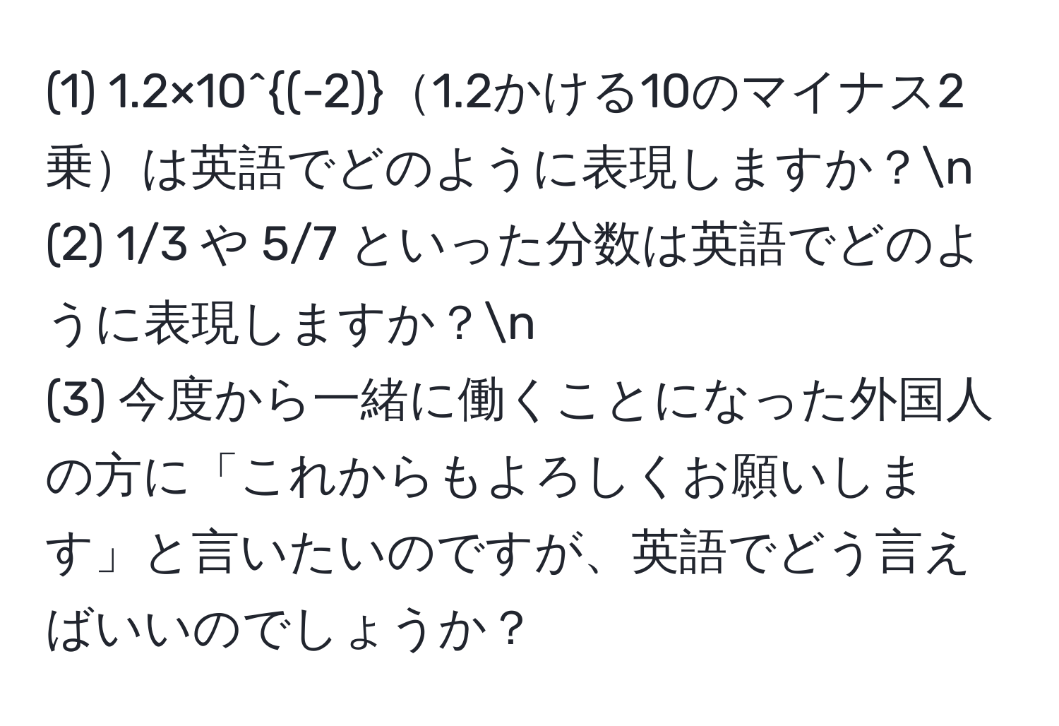 (1) 1.2×10^((-2))1.2かける10のマイナス2乗は英語でどのように表現しますか？n
(2) 1/3 や 5/7 といった分数は英語でどのように表現しますか？n
(3) 今度から一緒に働くことになった外国人の方に「これからもよろしくお願いします」と言いたいのですが、英語でどう言えばいいのでしょうか？