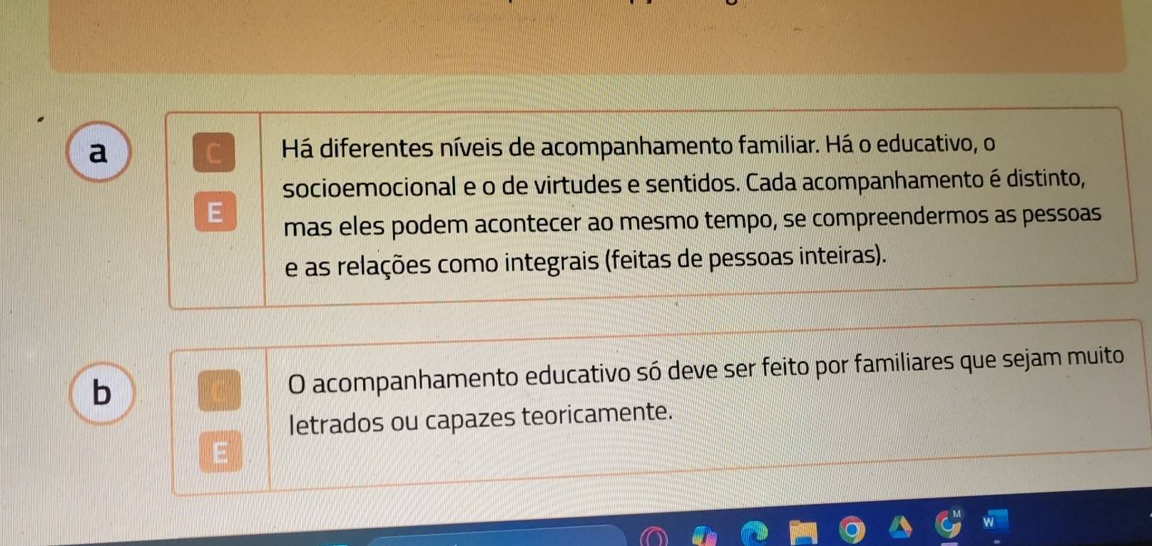 a 
Há diferentes níveis de acompanhamento familiar. Há o educativo, o 
socioemocional e o de virtudes e sentidos. Cada acompanhamento é distinto, 
mas eles podem acontecer ao mesmo tempo, se compreendermos as pessoas 
e as relações como integrais (feitas de pessoas inteiras). 
b O acompanhamento educativo só deve ser feito por familiares que sejam muito 
letrados ou capazes teoricamente.