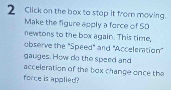 Click on the box to stop it from moving. 
Make the figure apply a force of 50
newtons to the box again. This time, 
observe the “Speed” and “Acceleration” 
gauges. How do the speed and 
acceleration of the box change once the 
force is applied?