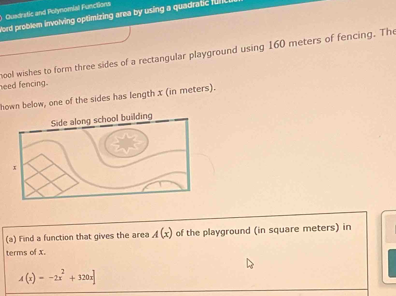 ) Quadratic and Polynomial Functions 
Word problem involving optimizing area by using a quadratic func 
hool wishes to form three sides of a rectangular playground using 160 meters of fencing. The 
need fencing. 
hown below, one of the sides has length x (in meters). 
(a) Find a function that gives the area A(x) of the playground (in square meters) in 
terms of x.
A(x)=-2x^2+320x]