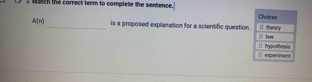 Match the correct term to complete the sentence.
Choices
A(n) _is a proposed explanation for a scientific question.;= theory;; law
== hypothesis
== experiment