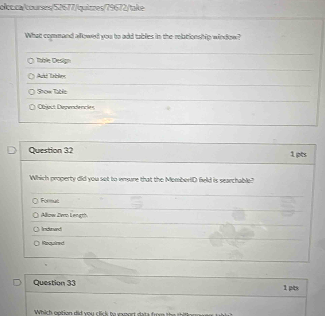 What command allowed you to add tables in the relationship window?
Table Design
Addi Tables
Show Table
Object Dependencies
Question 32 1 pts
Which property did you set to ensure that the MemberID field is searchable?
Format
Allow Zero Length
Indexed
Required
Question 33
1 pts
Which option did you click to export data from