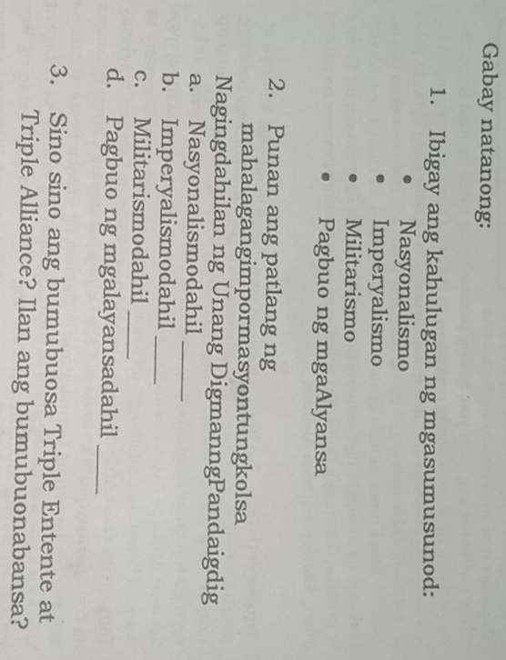 Gabay natanong: 
1. Ibigay ang kahulugan ng mgasumusunod: 
Nasyonalismo 
Imperyalismo 
Militarismo 
Pagbuo ng mgaAlyansa 
2. Punan ang patlang ng 
mahalagangimpormasyontungkolsa 
Nagingdahilan ng Unang DigmanngPandaigdig 
a. Nasyonalismodahil_ 
b. Imperyalismodahil_ 
c. Militarismodahil_ 
d. Pagbuo ng mgalayansadahil_ 
3. Sino sino ang bumubuosa Triple Entente at 
Triple Alliance? Ilan ang bumubuonabansa?