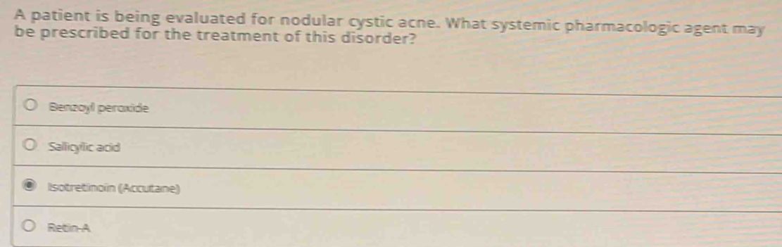 A patient is being evaluated for nodular cystic acne. What systemic pharmacologic agent may
be prescribed for the treatment of this disorder?
Benzoyl peroxide
Sallicylic acid
Isotretinoin (Accutane)
Retin-A