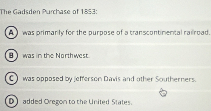 The Gadsden Purchase of 1853:
A was primarily for the purpose of a transcontinental railroad.
B  was in the Northwest.
C) was opposed by Jefferson Davis and other Southerners.
D added Oregon to the United States.