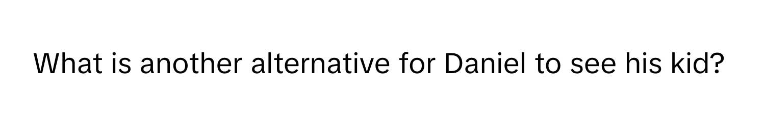 What is another alternative for Daniel to see his kid?