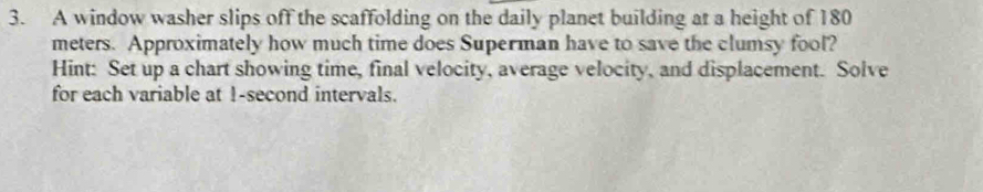 A window washer slips off the scaffolding on the daily planet building at a height of 180
meters. Approximately how much time does Superman have to save the clumsy fool? 
Hint: Set up a chart showing time, final velocity, average velocity, and displacement. Solve 
for each variable at 1-second intervals.