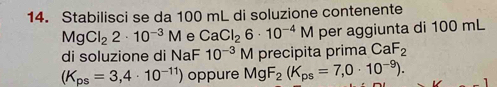 Stabilisci se da 100 mL di soluzione contenente
MgCl_22· 10^(-3)M e CaCl_26· 10^(-4)M per aggiunta di 100 mL
di soluzione di NaF 10^(-3)M precipita prima CaF_2
(K_ps=3,4· 10^(-11)) oppure MgF_2(K_ps=7,0· 10^(-9)).