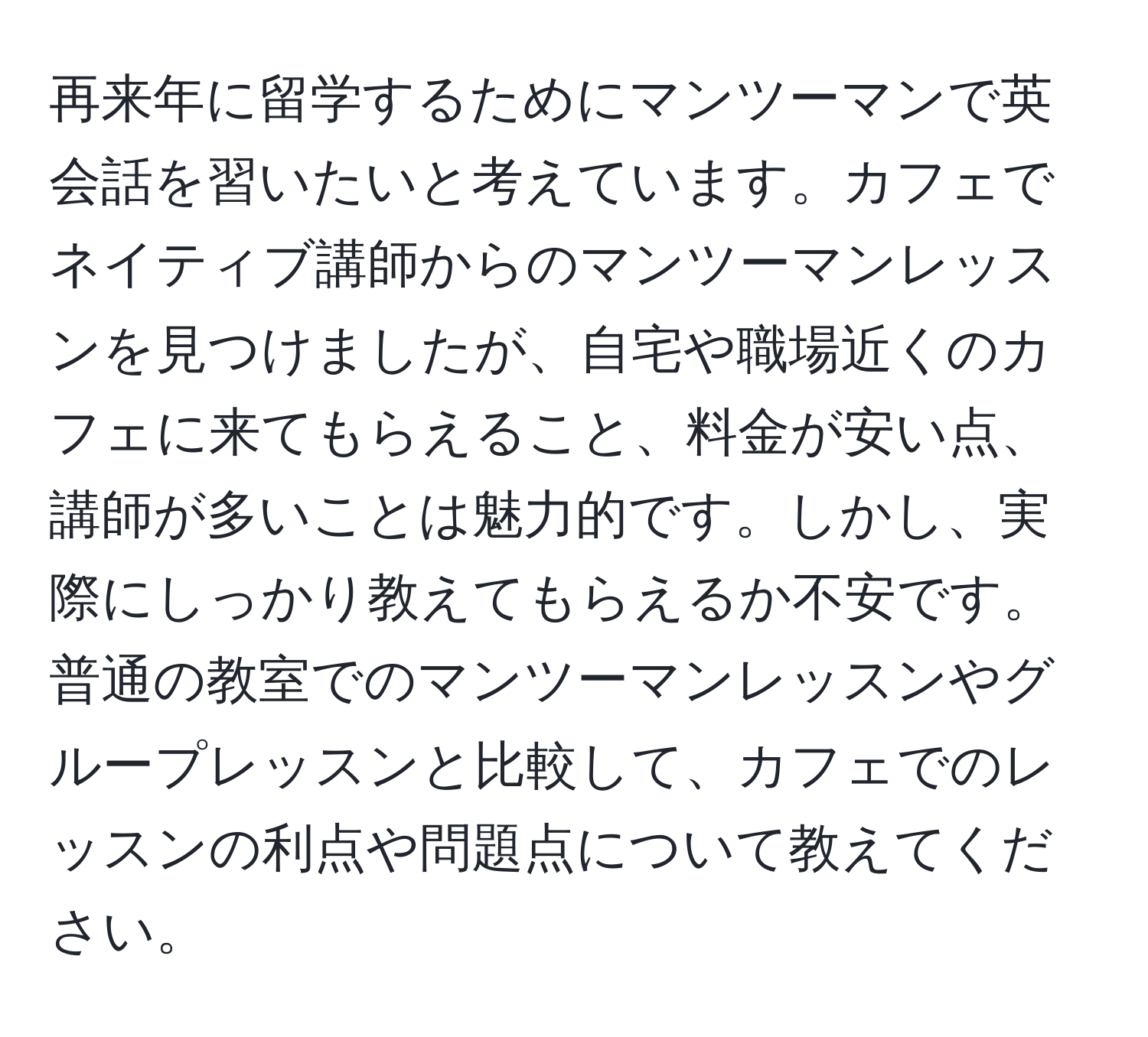 再来年に留学するためにマンツーマンで英会話を習いたいと考えています。カフェでネイティブ講師からのマンツーマンレッスンを見つけましたが、自宅や職場近くのカフェに来てもらえること、料金が安い点、講師が多いことは魅力的です。しかし、実際にしっかり教えてもらえるか不安です。普通の教室でのマンツーマンレッスンやグループレッスンと比較して、カフェでのレッスンの利点や問題点について教えてください。